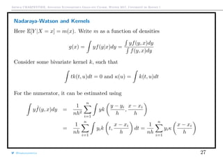 Arthur CHARPENTIER, Advanced Econometrics Graduate Course, Winter 2017, Université de Rennes 1
Nadaraya-Watson and Kernels
Here E[Y |X = x] = m(x). Write m as a function of densities
g(x) = yf(y|x)dy =
yf(y, x)dy
f(y, x)dy
Consider some bivariate kernel k, such that
tk(t, u)dt = 0 and κ(u) = k(t, u)dt
For the numerator, it can be estimated using
y ˜f(y, x)dy =
1
nh2
n
i=1
yk
y − yi
h
,
x − xi
h
=
1
nh
n
i=1
yik t,
x − xi
h
dt =
1
nh
n
i=1
yiκ
x − xi
h
@freakonometrics 27
 
