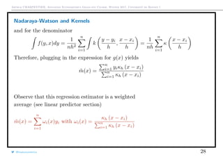 Arthur CHARPENTIER, Advanced Econometrics Graduate Course, Winter 2017, Université de Rennes 1
Nadaraya-Watson and Kernels
and for the denominator
f(y, x)dy =
1
nh2
n
i=1
k
y − yi
h
,
x − xi
h
=
1
nh
n
i=1
κ
x − xi
h
Therefore, plugging in the expression for g(x) yields
˜m(x) =
n
i=1 yiκh (x − xi)
n
i=1 κh (x − xi)
Observe that this regression estimator is a weighted
average (see linear predictor section)
˜m(x) =
n
i=1
ωi(x)yi with ωi(x) =
κh (x − xi)
n
i=1 κh (x − xi)
@freakonometrics 28
q
q
q
q
q
q
q
q
q
q
q
q
q
q
q
q
qq
q
q
q
q
q
q
q
q
q
q
q
q
q
q
q
q
q
q
q
q
q
q
q
q
q
q
q
q
qq
q
q
5 10 15 20 25
020406080100120
speed
dist
q
q
q
q
q
qq
q
q
q
q
q
q
q
q
q
q
q
q
q
q
q
q
q
q
 