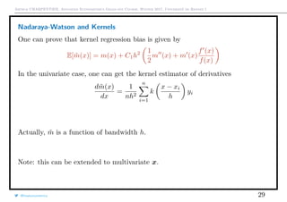 Arthur CHARPENTIER, Advanced Econometrics Graduate Course, Winter 2017, Université de Rennes 1
Nadaraya-Watson and Kernels
One can prove that kernel regression bias is given by
E[ ˜m(x)] = m(x) + C1h2 1
2
m (x) + m (x)
f (x)
f(x)
In the univariate case, one can get the kernel estimator of derivatives
d ˜m(x)
dx
=
1
nh2
n
i=1
k
x − xi
h
yi
Actually, ˜m is a function of bandwidth h.
Note: this can be extended to multivariate x.
@freakonometrics 29
q
q
q
q
q
q
q
q
q
q
q
q
q
q
q
q
qq
q
q
q
q
q
q
q
q
q
q
q
q
q
q
q
q
q
q
q
q
q
q
q
q
q
q
q
q
qq
q
q
5 10 15 20 25
020406080100120
speed
dist
q
 