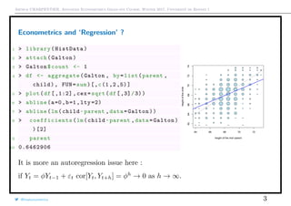 Arthur CHARPENTIER, Advanced Econometrics Graduate Course, Winter 2017, Université de Rennes 1
Econometrics and ‘Regression’ ?
1 > library(HistData)
2 > attach(Galton)
3 > Galton$count <- 1
4 > df <- aggregate(Galton , by=list(parent ,
child), FUN=sum)[,c(1,2,5)]
5 > plot(df[,1:2], cex=sqrt(df[,3]/3))
6 > abline(a=0,b=1,lty =2)
7 > abline(lm(child~parent ,data=Galton))
8 > coefficients (lm(child~parent ,data=Galton)
)[2]
9 parent
10 0.6462906
q q q q q
q q q
q q q q q q q q
q q q q q q q
q q
q q
q q q q q
q q q q q q q q q
q q q q q q q q q
q
q q q q q q q q
q q q q q q q q q
q q q q q q q q
q q q q q q q
q q q q q q q q
q q q q q q
q q q q
64 66 68 70 72
62646668707274
height of the mid−parent
heightofthechild
q q q q q
q q q
q q q q q q q q
q q q q q q q
q q
q q
q q q q q
q q q q q q q q q
q q q q q q q q q
q
q q q q q q q q
q q q q q q q q q
q q q q q q q q
q q q q q q q
q q q q q q q q
q q q q q q
q q q q
It is more an autoregression issue here :
if Yt = φYt−1 + εt cor[Yt, Yt+h] = φh
→ 0 as h → ∞.
@freakonometrics 3
 