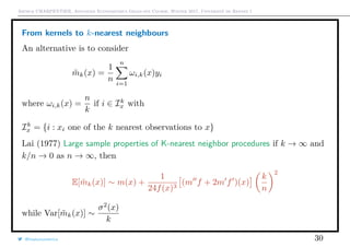 Arthur CHARPENTIER, Advanced Econometrics Graduate Course, Winter 2017, Université de Rennes 1
From kernels to k-nearest neighbours
An alternative is to consider
˜mk(x) =
1
n
n
i=1
ωi,k(x)yi
where ωi,k(x) =
n
k
if i ∈ Ik
x with
Ik
x = {i : xi one of the k nearest observations to x}
Lai (1977) Large sample properties of K-nearest neighbor procedures if k → ∞ and
k/n → 0 as n → ∞, then
E[ ˜mk(x)] ∼ m(x) +
1
24f(x)3
(m f + 2m f )(x)
k
n
2
while Var[ ˜mk(x)] ∼
σ2
(x)
k
@freakonometrics 30
q
q
q
q
q
q
q
q
q
q
q
q
q
q
q
q
qq
q
q
q
q
q
q
q
q
q
q
q
q
q
q
q
q
q
q
q
q
q
q
q
q
q
q
q
q
qq
q
q
5 10 15 20 25
020406080100120
speed
dist
 