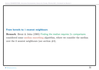 Arthur CHARPENTIER, Advanced Econometrics Graduate Course, Winter 2017, Université de Rennes 1
From kernels to k-nearest neighbours
Remark: Brent & John (1985) Finding the median requires 2n comparisons
considered some median smoothing algorithm, where we consider the median
over the k nearest neighbours (see section #4).
@freakonometrics 31
 