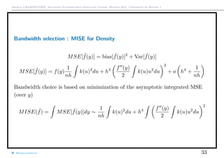 Arthur CHARPENTIER, Advanced Econometrics Graduate Course, Winter 2017, Université de Rennes 1
Bandwidth selection : MISE for Density
MSE[ ˜f(y)] = bias[ ˜f(y)]2
+ Var[ ˜f(y)]
MSE[ ˜f(y)] = f(y)
1
nh
k(u)2
du + h4 f (y)
2
k(u)u2
du
2
+ o h4
+
1
nh
Bandwidth choice is based on minimization of the asymptotic integrated MSE
(over y)
MISE( ˜f) = MSE[ ˜f(y)]dy ∼
1
nh
k(u)2
du + h4 f (y)
2
k(u)u2
du
2
@freakonometrics 33
 