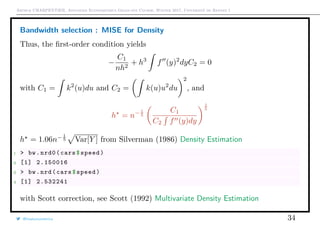 Arthur CHARPENTIER, Advanced Econometrics Graduate Course, Winter 2017, Université de Rennes 1
Bandwidth selection : MISE for Density
Thus, the ﬁrst-order condition yields
−
C1
nh2
+ h3
f (y)2
dyC2 = 0
with C1 = k2
(u)du and C2 = k(u)u2
du
2
, and
h = n− 1
5
C1
C2 f (y)dy
1
5
h = 1.06n− 1
5 Var[Y ] from Silverman (1986) Density Estimation
1 > bw.nrd0(cars$speed)
2 [1] 2.150016
3 > bw.nrd(cars$speed)
4 [1] 2.532241
with Scott correction, see Scott (1992) Multivariate Density Estimation
@freakonometrics 34
 