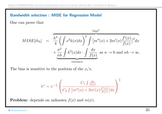Arthur CHARPENTIER, Advanced Econometrics Graduate Course, Winter 2017, Université de Rennes 1
Bandwidth selection : MISE for Regression Model
One can prove that
MISE[mh] ∼
bias2
h4
4
x2
k(x)dx
2
m (x) + 2m (x)
f (x)
f(x)
2
dx
+
σ2
nh
k2
(x)dx ·
dx
f(x)
variance
as n → 0 and nh → ∞.
The bias is sensitive to the position of the xi’s.
h = n− 1
5


C1
dx
f(x)
C2 m (x) + 2m (x)f (x)
f(x) dx


1
5
Problem: depends on unknown f(x) and m(x).
@freakonometrics 35
 