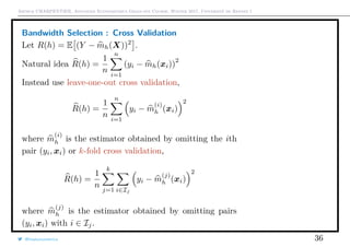 Arthur CHARPENTIER, Advanced Econometrics Graduate Course, Winter 2017, Université de Rennes 1
Bandwidth Selection : Cross Validation
Let R(h) = E (Y − mh(X))2
.
Natural idea R(h) =
1
n
n
i=1
(yi − mh(xi))
2
Instead use leave-one-out cross validation,
R(h) =
1
n
n
i=1
yi − m
(i)
h (xi)
2
where m
(i)
h is the estimator obtained by omitting the ith
pair (yi, xi) or k-fold cross validation,
R(h) =
1
n
k
j=1 i∈Ij
yi − m
(j)
h (xi)
2
where m
(j)
h is the estimator obtained by omitting pairs
(yi, xi) with i ∈ Ij.
@freakonometrics 36
q
q
q
q
q
q
q
q
q
q
q
q
q
q
q
q
qq
q
q
q
q
q
q
q
q
q
q
q
q
q
q
q
q
q
q
q
q
q
q
q
q
q
q
q
q
qq
q
q
5 10 15 20 25
020406080100120
speed
dist
q
q
q
q
q
q
q
q
q
q
q
q
q
q
q
q
q
q
q
q
q
q q
q
q
q
q
q
q
q
q
q
q
q
q
q
q
q
qq
q
q
q
q
q
q
q
q
q
q
q
q
q
q
q
q
q
q
q
q
q
q
q
q
q
qq
q
q
q
q
q
q
q
q
q
q
q
q
q
q
q
q
q
q
q
q
q
q
q
q
q
q
q
q
qq
q
q
5 10 15 20 25
020406080100120
speed
dist
q
q
q
q
q
q
q
q
q
q
q
q
q
q
q
q
q
q
q
q
q
q q
q
q
q
q
q
q
q
q
q
q
q
q
q
q
q
qq
q
q
q
q
q
q
q
q
q
 