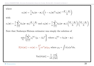Arthur CHARPENTIER, Advanced Econometrics Graduate Course, Winter 2017, Université de Rennes 1
where
ai(x) =
1
n
kh(x − xi) 1 − s1(x)T
s2(x)−1 x − xi
h
with
s1(x) =
1
n
n
i=1
kh(x−xi)
x − xi
h
and s2(x) =
1
n
n
i=1
kh(x−xi)
x − xi
h
x − xi
h
Note that Nadaraya-Watson estimator was simply the solution of
min
β0
n
i=1
ω
(x)
i (yi − β0)
2
where ω
(x)
i = kh(x − xi)
E[ ˆm(x)] ∼ m(x) +
h2
2
m (x)µ2 where µ2 = k(u)u2
du.
Var[ ˆm(x)] ∼
1
nh
νσ2
x
f(x)
@freakonometrics 39
 