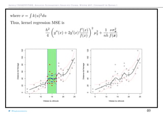 Arthur CHARPENTIER, Advanced Econometrics Graduate Course, Winter 2017, Université de Rennes 1
where ν = k(u)2
du
Thus, kernel regression MSE is
h2
4
g (x) + 2g (x)
f (x)
f(x)
2
µ2
2 +
1
nh
νσ2
x
f(x)
q
q
q
q
q
q
q
q
q
q
q
q
q
q
q
q
qq
q
q
q
q
q
q
q
q
q
q
q
q
q
q
q
q
q
q
q
q
q
q
q
q
q
q
q
q
qq
q
q
5 10 15 20 25
020406080100120
Vitesse du véhciule
Distancedefreinage
q
q
q
q
q
q
q
q
q
q
q
q
q
q
q
q
qq
q
q
q
q
q
q
q
q
q
q
q
q
q
q
q
q
q
q
q
q
q
q
q
q
q
q
q
q
qq
q
q
q
qq
q
q
q
q
q
q
q
q
q
q
q
q
q
q
q
q
q
q
q
q
q
q
q
q
q
q
q
q
q
q
q
q
qq
q
q
q
q
q
q
q
q
q
q
q
q
q
q
q
q
q
q
q
q
q
q
q
q
q
q
q
q
qq
q
q
5 10 15 20 25
020406080100120
Vitesse du véhciule
Distancedefreinage
@freakonometrics 40
 