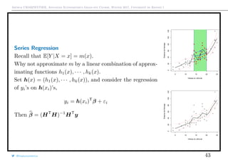 Arthur CHARPENTIER, Advanced Econometrics Graduate Course, Winter 2017, Université de Rennes 1
Series Regression
Recall that E[Y |X = x] = m(x).
Why not approximate m by a linear combination of approx-
imating functions h1(x), · · · , hk(x).
Set h(x) = (h1(x), · · · , hk(x)), and consider the regression
of yi’s on h(xi)’s,
yi = h(xi)T
β + εi
Then β = (HT
H)−1
HT
y
q
q
q
q
q
q
q
q
q
q
q
q
q
q
q
q
qq
q
q
q
q
q
q
q
q
q
q
q
q
q
q
q
q
q
q
q
q
q
q
q
q
q
q
q
q
qq
q
q
5 10 15 20 25
020406080100120
Vitesse du véhciule
Distancedefreinage
q
q
q
q
q
q
q
q
q
q
q
q
q
q
q
q
qq
q
q
q
q
q
q
q
q
q
q
q
q
q
q
q
q
q
q
q
q
q
q
q
q
q
q
q
q
qq
q
q
q
q
q
q
q
q
q
q
q
q
q
q
q
q
q
q
q
q
q
q
q
q
q
q
q
q
q
q
q
q
q
q
q
q
q
q
q
q
q
q
q
q
q
qq
q
q
q
q
q
q
q
q
q
q
q
q
q
q
q
q
q
q
q
q
q
q
q
q
q
q
q
q
qq
q
q
5 10 15 20 25
020406080100120
Vitesse du véhciule
Distancedefreinage
@freakonometrics 43
 