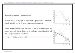 Arthur CHARPENTIER, Advanced Econometrics Graduate Course, Winter 2017, Université de Rennes 1
Series Regression : polynomials
Even if m(x) = E(Y |X = x) is not a polynomial function,
a polynomial can still be a good approximation.
From Stone-Weierstrass theorem, if m(·) is continuous on
some interval, then there is a uniform approximation of
m(·) by polynomial functions.
1 > reg <- lm(y~x,data=db)
q
q
q
q
q
q
q
qq
q
q
q
q
q
q
q
q
qq
q
qq
q
q
q
qq
q
q
q
q
q
q
q
q
qq
q
q
q
q
q
q
q
qq
q
q
q
q
q
q
q
q
q
q
q
q
q
q
q
q
q
q
q
q
q
q
q
q
q
q
q
q
q
q
q
qq
qq
q
q
q
q
q
q
q
q
q
q
qq
q
q
q
q
q
q
q
q
0 2 4 6 8 10
−1.5−1.0−0.50.00.51.01.5
q
q
q
q
q
q
q
qq
q
q
q
q
q
q
q
q
qq
q
qq
q
q
q
qq
q
q
q
q
q
q
q
q
qq
q
q
q
q
q
q
q
qq
q
q
q
q
q
q
q
q
q
q
q
q
q
q
q
q
q
q
q
q
q
q
q
q
q
q
q
q
q
q
q
qq
qq
q
q
q
q
q
q
q
q
q
q
qq
q
q
q
q
q
q
q
q
0 2 4 6 8 10
−1.5−1.0−0.50.00.51.01.5
@freakonometrics 44
 
