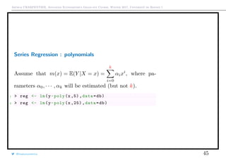 Arthur CHARPENTIER, Advanced Econometrics Graduate Course, Winter 2017, Université de Rennes 1
Series Regression : polynomials
Assume that m(x) = E(Y |X = x) =
k
i=0
αixi
, where pa-
rameters α0, · · · , αk will be estimated (but not k).
1 > reg <- lm(y~poly(x ,5) ,data=db)
2 > reg <- lm(y~poly(x ,25) ,data=db)
@freakonometrics 45
q
q
q
q
q
q
q
qq
q
q
q
q
q
q
q
q
qq
q
qq
q
q
q
qq
q
q
q
q
q
q
q
q
qq
q
q
q
q
q
q
q
qq
q
q
q
q
q
q
q
q
q
q
q
q
q
q
q
q
q
q
q
q
q
q
q
q
q
q
q
q
q
q
q
qq
qq
q
q
q
q
q
q
q
q
q
q
qq
q
q
q
q
q
q
q
q
0 2 4 6 8 10
−1.5−1.0−0.50.00.51.01.5
q
q
q
q
q
q
q
qq
q
q
q
q
q
q
q
q
qq
q
qq
q
q
q
qq
q
q
q
q
q
q
q
q
qq
q
q
q
q
q
q
q
qq
q
q
q
q
q
q
q
q
q
q
q
q
q
q
q
q
q
q
q
q
q
q
q
q
q
q
q
q
q
q
q
qq
qq
q
q
q
q
q
q
q
q
q
q
qq
q
q
q
q
q
q
q
q
0 2 4 6 8 10
−1.5−1.0−0.50.00.51.01.5
 