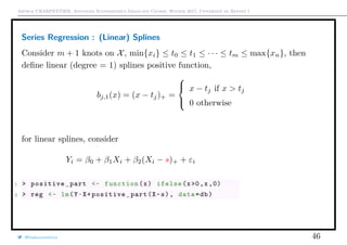 Arthur CHARPENTIER, Advanced Econometrics Graduate Course, Winter 2017, Université de Rennes 1
Series Regression : (Linear) Splines
Consider m + 1 knots on X, min{xi} ≤ t0 ≤ t1 ≤ · · · ≤ tm ≤ max{xn}, then
deﬁne linear (degree = 1) splines positive function,
bj,1(x) = (x − tj)+ =



x − tj if x > tj
0 otherwise
for linear splines, consider
Yi = β0 + β1Xi + β2(Xi − s)+ + εi
1 > positive_part <- function(x) ifelse(x>0,x ,0)
2 > reg <- lm(Y~X+positive_part(X-s), data=db)
@freakonometrics 46
q
q
q
q
q
q
q
qq
q
q
q
q
q
q
q
q
qq
q
qq
q
q
q
qq
q
q
q
q
q
q
q
q
qq
q
q
q
q
q
q
q
qq
q
q
q
q
q
q
q
q
q
q
q
q
q
q
q
q
q
q
q
q
q
q
q
q
q
q
q
q
q
q
q
qq
qq
q
q
q
q
q
q
q
q
q
q
qq
q
q
q
q
q
q
q
q
0 2 4 6 8 10
−1.5−1.0−0.50.00.51.01.5
q
q
q
q
q
q
q
qq
q
q
q
q
q
q
q
q
qq
q
qq
q
q
q
qq
q
q
q
q
q
q
q
q
qq
q
q
q
q
q
q
q
qq
q
q
q
q
q
q
q
q
q
q
q
q
q
q
q
q
q
q
q
q
q
q
q
q
q
q
q
q
q
q
q
qq
qq
q
q
q
q
q
q
q
q
q
q
qq
q
q
q
q
q
q
q
q
 