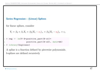 Arthur CHARPENTIER, Advanced Econometrics Graduate Course, Winter 2017, Université de Rennes 1
Series Regression : (Linear) Splines
for linear splines, consider
Yi = β0 + β1Xi + β2(Xi − s1)+ + β3(Xi − s2)+ + εi
1 > reg <- lm(Y~X+positive_part(X-s1)+
2 positive_part(X-s2), data=db)
3 > library(bsplines)
A spline is a function deﬁned by piecewise polynomials.
b-splines are deﬁned recursively
@freakonometrics 47
q
q
q
q
q
q
q
qq
q
q
q
q
q
q
q
q
qq
q
qq
q
q
q
qq
q
q
q
q
q
q
q
q
qq
q
q
q
q
q
q
q
qq
q
q
q
q
q
q
q
q
q
q
q
q
q
q
q
q
q
q
q
q
q
q
q
q
q
q
q
q
q
q
q
qq
qq
q
q
q
q
q
q
q
q
q
q
qq
q
q
q
q
q
q
q
q
0 2 4 6 8 10
−1.5−1.0−0.50.00.51.01.5
q
q
q
q
q
q
q
qq
q
q
q
q
q
q
q
q
qq
q
qq
q
q
q
qq
q
q
q
q
q
q
q
q
qq
q
q
q
q
q
q
q
qq
q
q
q
q
q
q
q
q
q
q
q
q
q
q
q
q
q
q
q
q
q
q
q
q
q
q
q
q
q
q
q
qq
qq
q
q
q
q
q
q
q
q
q
q
qq
q
q
q
q
q
q
q
q
q
q
q
q
q
q
q
q
q
q
q
q
q
q
q
q
qq
q
q
q
q
q
q
q
q
q
q
q
q
q
q
q
q
q
q
q
q
q
q
q
q
q
q
q
q
qq
q
q
5 10 15 20 25
020406080100120
speed
dist
 