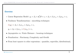 Arthur CHARPENTIER, Advanced Econometrics Graduate Course, Winter 2017, Université de Rennes 1
Overview
◦ Linear Regression Model: yi = β0 + xT
i β + εi = β0 + β1x1,i + β2x2,i + εi
• Nonlinear Transformations : smoothing techniques
h(yi) = β0 + β1x1,i + β2x2,i + εi
yi = β0 + β1x1,i + h(x2,i) + εi
• Asymptotics vs. Finite Distance : boostrap techniques
• Penalization : Parcimony, Complexity and Overﬁt
• From least squares to other regressions : quantiles, expectiles, distributional,
@freakonometrics 5
 