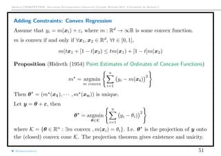 Arthur CHARPENTIER, Advanced Econometrics Graduate Course, Winter 2017, Université de Rennes 1
Adding Constraints: Convex Regression
Assume that yi = m(xi) + εi where m : Rd
→ ∞R is some convex function.
m is convex if and only if ∀x1, x2 ∈ Rd
, ∀t ∈ [0, 1],
m(tx1 + [1 − t]x2) ≤ tm(x1) + [1 − t]m(x2)
Proposition (Hidreth (1954) Point Estimates of Ordinates of Concave Functions)
m = argmin
m convex
n
i=1
yi − m(xi)
2
Then θ = (m (x1), · · · , m (xn)) is unique.
Let y = θ + ε, then
θ = argmin
θ∈K
n
i=1
yi − θi)
2
where K = {θ ∈ Rn
: ∃m convex , m(xi) = θi}. I.e. θ is the projection of y onto
the (closed) convex cone K. The projection theorem gives existence and unicity.
@freakonometrics 51
 
