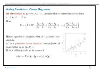Arthur CHARPENTIER, Advanced Econometrics Graduate Course, Winter 2017, Université de Rennes 1
Adding Constraints: Convex Regression
In dimension 1: yi = m(xi) + εi. Assume that observations are ordered
x1 < x2 < · · · < xn.
Here
K = θ ∈ Rn
:
θ2 − θ1
x2 − x1
≤
θ3 − θ2
x3 − x2
≤ · · · ≤
θn − θn−1
xn − xn−1
Hence, quadratic program with n − 2 linear con-
straints.
m is a piecewise linear function (interpolation of
consecutive pairs (xi, θi )).
If m is diﬀerentiable, m is convex if
m(x) + m(x) · [y − x] ≤ m(y)
q
q
q
q
q
q
q
q
q
q
q
q
q
q
q
q
qq
q
q
q
q
q
q
q
q
q
q
q
q
q
q
q
q
q
q
q
q
q
q
q
q
q
q
q
q
qq
q
q
5 10 15 20 25
020406080100120
speed
dist
@freakonometrics 52
 