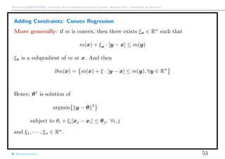 Arthur CHARPENTIER, Advanced Econometrics Graduate Course, Winter 2017, Université de Rennes 1
Adding Constraints: Convex Regression
More generally: if m is convex, then there exists ξx ∈ Rn
such that
m(x) + ξx · [y − x] ≤ m(y)
ξx is a subgradient of m at x. And then
∂m(x) = m(x) + ξ · [y − x] ≤ m(y), ∀y ∈ Rn
Hence, θ is solution of
argmin y − θ 2
subject to θi + ξi[xj − xi] ≤ θj, ∀i, j
and ξ1, · · · , ξn ∈ Rn
.
@freakonometrics 53
q
q
q
q
q
q
q
q
q
q
q
q
q
q
q
q
qq
q
q
q
q
q
q
q
q
q
q
q
q
q
q
q
q
q
q
q
q
q
q
q
q
q
q
q
q
qq
q
q
5 10 15 20 25
020406080100120
speed
dist
 