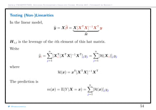 Arthur CHARPENTIER, Advanced Econometrics Graduate Course, Winter 2017, Université de Rennes 1
Testing (Non-)Linearities
In the linear model,
y = Xβ = X[XT
X]−1
XT
H
y
Hi,i is the leverage of the ith element of this hat matrix.
Write
yi =
n
j=1
[XT
i [XT
X]−1
XT
]jyj =
n
j=1
[H(Xi)]jyj
where
H(x) = xT
[XT
X]−1
XT
The prediction is
m(x) = E(Y |X = x) =
n
j=1
[H(x)]jyj
@freakonometrics 54
 