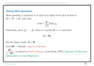 Arthur CHARPENTIER, Advanced Econometrics Graduate Course, Winter 2017, Université de Rennes 1
Testing (Non-)Linearities
More generally, a predictor m is said to be linear if for all x if there is
S(·) : Rn
→ Rn
such that
m(x) =
n
j=1
S(x)jyj
Conversely, given y1, · · · , yn, there is a matrix S n × n such that
y = Sy
For the linear model, S = H.
trace(H) = dim(β): degrees of freedom
Hi,i
1 − Hi,i
is related to Cook’s distance, from Cook (1977), Detection of Inﬂuential
Observations in Linear Regression.
@freakonometrics 55
 