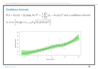 Arthur CHARPENTIER, Advanced Econometrics Graduate Course, Winter 2017, Université de Rennes 1
Conﬁdence Intervals
If y = mh(x) = Sh(x)y, let σ2
=
1
n
n
i=1
(yi − mh(xi))
2
and a conﬁdence interval
is, at x mh(y) ± t1−α/2σ Sh(x)Sh(x)T .
q
q
q
q
q
q
q
q
q
q
q
q
q
q
q
q
qq
q
q
q
q
q
q
q
q
q
q
q
q
q
q
q
q
q
q
q
q
q
q
q
q
q
q
q
q
qq
q
q
5 10 15 20 25
020406080100120
vitesse du véhicule
distancedefreinage
q
q
q
q
q
q
q
q
q
q
q
q
q
q
q
q
qq
q
q
q
q
q
q
q
q
q
q
q
q
q
q
q
q
q
q
q
q
q
q
q
q
q
q
q
q
qq
q
q
@freakonometrics 58
 