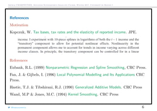 Arthur CHARPENTIER, Advanced Econometrics Graduate Course, Winter 2017, Université de Rennes 1
References
Motivation
Kopczuk, W. Tax bases, tax rates and the elasticity of reported income. JPE.
References
Eubank, R.L. (1999) Nonparametric Regression and Spline Smoothing, CRC Press.
Fan, J. & Gijbels, I. (1996) Local Polynomial Modelling and Its Applications CRC
Press.
Hastie, T.J. & Tibshirani, R.J. (1990) Generalized Additive Models. CRC Press
Wand, M.P & Jones, M.C. (1994) Kernel Smoothing. CRC Press
@freakonometrics 6
 