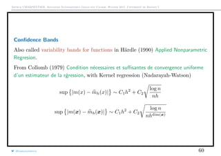 Arthur CHARPENTIER, Advanced Econometrics Graduate Course, Winter 2017, Université de Rennes 1
Conﬁdence Bands
Also called variability bands for functions in Härdle (1990) Applied Nonparametric
Regresion.
From Collomb (1979) Condition nécessaires et suﬃsantes de convergence uniforme
d’un estimateur de la r´gression, with Kernel regression (Nadarayah-Watson)
sup |m(x) − mh(x)| ∼ C1h2
+ C2
log n
nh
sup |m(x) − mh(x)| ∼ C1h2
+ C2
log n
nhdim(x)
@freakonometrics 60
 