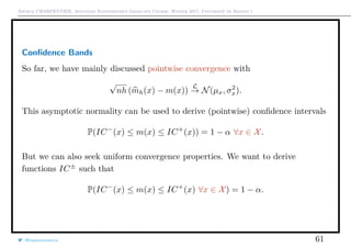 Arthur CHARPENTIER, Advanced Econometrics Graduate Course, Winter 2017, Université de Rennes 1
Conﬁdence Bands
So far, we have mainly discussed pointwise convergence with
√
nh (mh(x) − m(x))
L
→ N(µx, σ2
x).
This asymptotic normality can be used to derive (pointwise) conﬁdence intervals
P(IC−
(x) ≤ m(x) ≤ IC+
(x)) = 1 − α ∀x ∈ X.
But we can also seek uniform convergence properties. We want to derive
functions IC±
such that
P(IC−
(x) ≤ m(x) ≤ IC+
(x) ∀x ∈ X) = 1 − α.
@freakonometrics 61
 