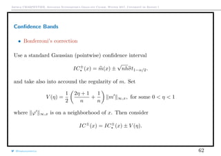 Arthur CHARPENTIER, Advanced Econometrics Graduate Course, Winter 2017, Université de Rennes 1
Conﬁdence Bands
• Bonferroni’s correction
Use a standard Gaussian (pointwise) conﬁdence interval
IC±
(x) = m(x) ±
√
nhσt1−α/2.
and take also into accound the regularity of m. Set
V (η) =
1
2
2η + 1
n
+
1
n
m ∞,x, for some 0 < η < 1
where ϕ ∞,x is on a neighborhood of x. Then consider
IC±
(x) = IC±
(x) ± V (η).
@freakonometrics 62
 