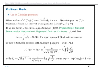 Arthur CHARPENTIER, Advanced Econometrics Graduate Course, Winter 2017, Université de Rennes 1
Conﬁdence Bands
• Use of Gaussian processes
Observe that
√
nh (mh(x) − m(x))
D
→ Gx for some Gaussian process (Gx).
Conﬁdence bands are derived from quantiles of sup{Gx, x ∈ X}.
If we use kernel k for smoothing, Johnston (1982) Probabilities of Maximal
Deviations for Nonparametric Regression Function Estimates proved that
Gx = k(x − t)dWt, for some standard (Wt) Wiener process
is then a Gaussian process with variance k(x)k(t − x)dt. And
IC±
(x) = ϕ(x) ±
qα
2 log(1/h)
+ dn
5
7
σ2
√
nh
with dn = 2 log h−1 +
1
2 log h−1
log
3
4π2
, where exp(−2 exp(−qα)) = 1 − α.
@freakonometrics 63
 