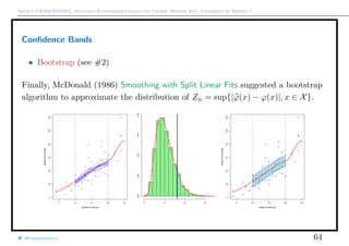Arthur CHARPENTIER, Advanced Econometrics Graduate Course, Winter 2017, Université de Rennes 1
Conﬁdence Bands
• Bootstrap (see #2)
Finally, McDonald (1986) Smoothing with Split Linear Fits suggested a bootstrap
algorithm to approximate the distribution of Zn = sup{|ϕ(x) − ϕ(x)|, x ∈ X}.
@freakonometrics 64
 