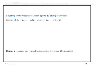 Arthur CHARPENTIER, Advanced Econometrics Graduate Course, Winter 2017, Université de Rennes 1
Boosting with Piecewise Linear Spline & Stump Functions
Instead of εk = εk−1 − hk(x), set εk = εk−1 − ν·hk(x)
Remark : bumps are related to regression trees (see 2015 course).
@freakonometrics 70
q
qq
q
q
q
q
q
q
q
q
q
qq
q
q
q
q
q
q
q
q
q
q
q
q
q
q
q
q
q
q
q
q
q
q
q
q
q
q
q
q
q
q
qq
q
q
q
q
q
qq
q
q
q
qq
q
q
q
q
q
q
q
q
q
q
q
q
q
q
q
q
q
q
q
q
qq
q
q
q
q
qq
q
q
q
q
q
q
q
q
q
q
q
qq
q
q
q
qq
q
q
q
qq
q
q
qq
q
q
q
q
q
q
q
q
q
q
q
q
q
q
q
q
q
q
q
q
qq
q
q
q
q
q
q
qq
q
q
q
qq
q
q
q
q
q
q
qq
q
q
q
q
q
q
qq
q
q
q
q
q
q
qq
q
q
q
q
q
q
q
q
q
q
q
q
q
qq
q
qq
q
q
q
q
q
q
q
q
q
q
q
q
q
q
q
q
q
q
q
q
q
q
qq
q
qqq
q
q
q
q
q
q
q
qq
qq
q
q
q
q
q
q
q
q
q
q
q
q
q
q
q
q
q
q
q
q
q
q
q
q
qqqqq
q
q
q
q
q
q
q
q
q
q
q
qq
q
q
q
q
q
q
q
qq
q
q
q
q
q
q
q
q
q
q
q
q
q
q
q
q
q
q
q
q
0 1 2 3 4 5 6
−1.5−1.0−0.50.00.51.01.5
q
qq
q
q
q
q
q
q
q
q
q
qq
q
q
q
q
q
q
q
q
q
q
q
q
q
q
q
q
q
q
q
q
q
q
q
q
q
q
q
q
q
q
qq
q
q
q
q
q
qq
q
q
q
qq
q
q
q
q
q
q
q
q
q
q
q
q
q
q
q
q
q
q
q
q
qq
q
q
q
q
qq
q
q
q
q
q
q
q
q
q
q
q
qq
q
q
q
qq
q
q
q
qq
q
q
qq
q
q
q
q
q
q
q
q
q
q
q
q
q
q
q
q
q
q
q
q
qq
q
q
q
q
q
q
qq
q
q
q
qq
q
q
q
q
q
q
qq
q
q
q
q
q
q
qq
q
q
q
q
q
q
qq
q
q
q
q
q
q
q
q
q
q
q
q
q
qq
q
qq
q
q
q
q
q
q
q
q
q
q
q
q
q
q
q
q
q
q
q
q
q
q
qq
q
qqq
q
q
q
q
q
q
q
qq
qq
q
q
q
q
q
q
q
q
q
q
q
q
q
q
q
q
q
q
q
q
q
q
q
q
qqqqq
q
q
q
q
q
q
q
q
q
q
q
qq
q
q
q
q
q
q
q
qq
q
q
q
q
q
q
q
q
q
q
q
q
q
q
q
q
q
q
q
q
0 1 2 3 4 5 6
−1.5−1.0−0.50.00.51.01.5
 