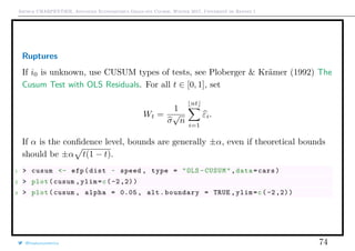 Arthur CHARPENTIER, Advanced Econometrics Graduate Course, Winter 2017, Université de Rennes 1
Ruptures
If i0 is unknown, use CUSUM types of tests, see Ploberger & Krämer (1992) The
Cusum Test with OLS Residuals. For all t ∈ [0, 1], set
Wt =
1
σ
√
n
nt
i=1
εi.
If α is the conﬁdence level, bounds are generally ±α, even if theoretical bounds
should be ±α t(1 − t).
1 > cusum <- efp(dist ~ speed , type = "OLS -CUSUM",data=cars)
2 > plot(cusum ,ylim=c(-2,2))
3 > plot(cusum , alpha = 0.05 , alt.boundary = TRUE ,ylim=c(-2,2))
@freakonometrics 74
 