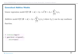 Arthur CHARPENTIER, Advanced Econometrics Graduate Course, Winter 2017, Université de Rennes 1
Generalized Additive Models
Linear regression model E[Y |X = x] = β0 + xT
β = β0 +
p
j=1
βjxj
Additive model E[Y |X = x] = β0 +
p
j=1
hj(xj) where hj(·) can be any nonlinear
function.
1 > library(mgcv)
2 > gam(dist~s(speed),
data=cars)
@freakonometrics 77
0.0 0.2 0.4 0.6 0.8 1.0
0.0
0.2
0.4
0.6
0.8
1.0
−0.5
0.0
0.5
1.0
1.5
0.0 0.2 0.4 0.6 0.8 1.0
0.0
0.2
0.4
0.6
0.8
1.0
−0.5
0.0
0.5
1.0
1.5
 