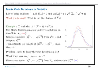 Arthur CHARPENTIER, Advanced Econometrics Graduate Course, Winter 2017, Université de Rennes 1
Monte Carlo Techniques in Statistics
Law of large numbers (---), if E[X] = 0 and Var[X] = 1 :
√
n Xn
L
→ N(0, 1)
What if n is small? What is the distribution of Xn?
Example : X such that 2− 1
2 (X − 1) ∼ χ2
(1)
Use Monte Carlo Simulation to derive conﬁdence in-
tervall for Xn (—).
Generate samples {x
(m)
1 , · · · , x
(m)
n } from χ2
(1), and
compute x
(m)
n
Then estimate the density of {x
(1)
n , · · · , x
(m)
n }, quan-
tiles, etc.
−0.5 0.0 0.5
0.00.51.01.5
Problem : need to know the true distribution of X.
What if we have only {x1, · · · , xn} ?
Generate samples {x
(m)
1 , · · · , x
(m)
n } from Fn, and compute x
(m)
n (—)
@freakonometrics 10
 