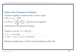 Arthur CHARPENTIER, Advanced Econometrics Graduate Course, Winter 2017, Université de Rennes 1
Monte Carlo Techniques in Statistics
Consider empirical residuals from a linear regres-
sion, εi = yi − xT
i β.
Let F(z) =
1
n
n
i=1
1
εi
σ
≤ z denote the empirical
distribution of Studentized residuals.
Could we test H0 : F = N(0, 1)?
1 > X <- rnorm (50)
2 > cdf <- function(z) mean(X<=z)
Simulate samples from a N(0, 1) (true distribution under H0)
@freakonometrics 11
−2 −1 0 1 2 3
0.00.20.40.60.81.0
 