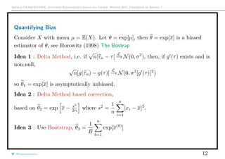 Arthur CHARPENTIER, Advanced Econometrics Graduate Course, Winter 2017, Université de Rennes 1
Quantifying Bias
Consider X with mean µ = E(X). Let θ = exp[µ], then θ = exp[x] is a biased
estimator of θ, see Horowitz (1998) The Bostrap
Idea 1 : Delta Method, i.e. if
√
n[τn − τ]
L
−→ N(0, σ2
), then, if g (τ) exists and is
non-null,
√
n[g(τn) − g(τ)]
L
−→ N(0, σ2
[g (τ)]2
)
so θ1 = exp[x] is asymptotically unbiased.
Idea 2 : Delta Method based correction,
based on θ2 = exp x − s2
2n where s2
=
1
n
n
i=1
[xi − x]2
.
Idea 3 : Use Bootstrap, θ3 =
1
B
n
b=1
exp[x(b)
]
@freakonometrics 12
 