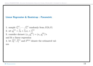Arthur CHARPENTIER, Advanced Econometrics Graduate Course, Winter 2017, Université de Rennes 1
Linear Regression & Bootstrap : Parametric
1. sample ε
(s)
1 , · · · , ε
(s)
n randomly from N(0, σ)
2. set y
(s)
i = β0 + β1xi + ε
(s)
i
3. consider dataset (xi, y
(b)
i ) = (xi, y
(b)
i )’s
and ﬁt a linear regression
4. let β
(s)
0 , β
(s)
1 and σ2(s)
denote the estimated val-
ues
@freakonometrics 14
q
q
q
q
q
q
q
q
q
q
q
q
q
q
q
q
qq
q
q
q
q
q
q
q
q
q
q
q
q
q
q
q
q
q
q
q
q
q
q
q
q
q
q
q
q
qq
q
q
5 10 15 20 25
020406080100120
speed
dist
 