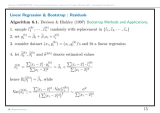 Arthur CHARPENTIER, Advanced Econometrics Graduate Course, Winter 2017, Université de Rennes 1
Linear Regression & Bootstrap : Residuals
Algorithm 6.1. Davison & Hinkley (1997) Bootstrap Methods and Applications.
1. sample ε
(b)
1 , · · · , ε
(b)
n randomly with replacement in {ε1, ε2, · · · , εn}
2. set y
(b)
i = β0 + β1xi + ε
(b)
i
3. consider dataset (xi, y
(b)
i ) = (xi, y
(b)
i )’s and ﬁt a linear regression
4. let β
(b)
0 , β
(b)
1 and σ2(b)
denote estimated values
β
(b)
1 =
[xi − x] · y
(b)
i
[xi − x]2
= β1 +
[xi − x] · ε
(b)
i
[xi − x]2
hence E[β
(b)
1 ] = β1, while
Var[β
(b)
1 ] =
[xi − x]2
· Var[ε
(b)
i ]
[xi − x]2 2 ∼
σ2
[xi − x]2
@freakonometrics 15
q
q
q
q
q
q
q
q
q
q
q
q
q
q
q
q
qq
q
q
q
q
q
q
q
q
q
q
q
q
q
q
q
q
q
q
q
q
q
q
q
q
q
q
q
q
qq
q
q
5 10 15 20 25
020406080100120
speed
dist
 