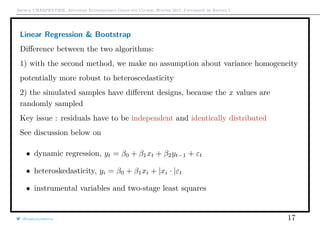 Arthur CHARPENTIER, Advanced Econometrics Graduate Course, Winter 2017, Université de Rennes 1
Linear Regression & Bootstrap
Diﬀerence between the two algorithms:
1) with the second method, we make no assumption about variance homogeneity
potentially more robust to heteroscedasticity
2) the simulated samples have diﬀerent designs, because the x values are
randomly sampled
Key issue : residuals have to be independent and identically distributed
See discussion below on
• dynamic regression, yt = β0 + β1xt + β2yt−1 + εt
• heteroskedasticity, yi = β0 + β1xi + |xi · |εt
• instrumental variables and two-stage least squares
@freakonometrics 17
 