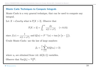 Arthur CHARPENTIER, Advanced Econometrics Graduate Course, Winter 2017, Université de Rennes 1
Monte Carlo Techniques to Compute Integrals
Monte Carlo is a very general technique, that can be used to compute any
integral.
Let X ∼ Cauchy what is P[X > 2]. Observe that
P[X > 2] =
∞
2
dx
π(1 + x2)
(∼ 0.15)
since f(x) =
1
π(1 + x2)
and Q(u) = F−1
(u) = tan π u − 1
2 .
Crude Monte Carlo: use the law of large numbers
p1 =
1
n
n
i=1
1(Q(ui) > 2)
where ui are obtained from i.id. U([0, 1]) variables.
Observe that Var[p1] ∼ 0.127
n .
@freakonometrics 18
 