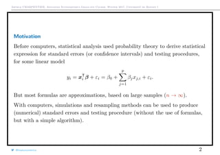 Arthur CHARPENTIER, Advanced Econometrics Graduate Course, Winter 2017, Université de Rennes 1
Motivation
Before computers, statistical analysis used probability theory to derive statistical
expression for standard errors (or conﬁdence intervals) and testing procedures,
for some linear model
yi = xT
i β + εi = β0 +
p
j=1
βjxj,i + εi.
But most formulas are approximations, based on large samples (n → ∞).
With computers, simulations and resampling methods can be used to produce
(numerical) standard errors and testing procedure (without the use of formulas,
but with a simple algorithm).
@freakonometrics 2
 