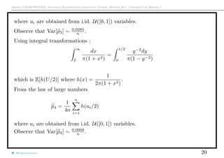 Arthur CHARPENTIER, Advanced Econometrics Graduate Course, Winter 2017, Université de Rennes 1
where ui are obtained from i.id. U([0, 1]) variables.
Observe that Var[p3] ∼ 0.0285
n .
Using integral transformations :
∞
2
dx
π(1 + x2)
=
1/2
0
y−2
dy
π(1 − y−2)
which is E[h(U/2)] where h(x) =
1
2π(1 + x2)
.
From the law of large numbers
p4 =
1
4n
n
i=1
h(ui/2)
where ui are obtained from i.id. U([0, 1]) variables.
Observe that Var[p4] ∼ 0.0009
n .
@freakonometrics 20
0 2000 4000 6000 8000 10000
0.1350.1400.1450.1500.1550.160
Estimator1
 