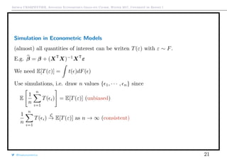Arthur CHARPENTIER, Advanced Econometrics Graduate Course, Winter 2017, Université de Rennes 1
Simulation in Econometric Models
(almost) all quantities of interest can be writen T(ε) with ε ∼ F.
E.g. β = β + (XT
X)−1
XT
ε
We need E[T(ε)] = t( )dF( )
Use simulations, i.e. draw n values { 1, · · · , n} since
E
1
n
n
i=1
T( i) = E[T(ε)] (unbiased)
1
n
n
i=1
T( i)
L
→ E[T(ε)] as n → ∞ (consistent)
@freakonometrics 21
 