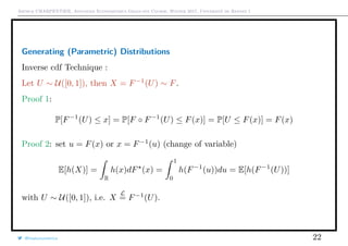 Arthur CHARPENTIER, Advanced Econometrics Graduate Course, Winter 2017, Université de Rennes 1
Generating (Parametric) Distributions
Inverse cdf Technique :
Let U ∼ U([0, 1]), then X = F−1
(U) ∼ F.
Proof 1:
P[F−1
(U) ≤ x] = P[F ◦ F−1
(U) ≤ F(x)] = P[U ≤ F(x)] = F(x)
Proof 2: set u = F(x) or x = F−1
(u) (change of variable)
E[h(X)] =
R
h(x)dF (x) =
1
0
h(F−1
(u))du = E[h(F−1
(U))]
with U ∼ U([0, 1]), i.e. X
L
= F−1
(U).
@freakonometrics 22
 