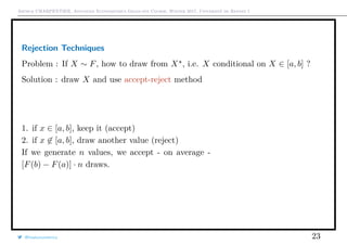 Arthur CHARPENTIER, Advanced Econometrics Graduate Course, Winter 2017, Université de Rennes 1
Rejection Techniques
Problem : If X ∼ F, how to draw from X , i.e. X conditional on X ∈ [a, b] ?
Solution : draw X and use accept-reject method
1. if x ∈ [a, b], keep it (accept)
2. if x ∈ [a, b], draw another value (reject)
If we generate n values, we accept - on average -
[F(b) − F(a)] · n draws.
@freakonometrics 23
0 1 2 3 4 5
0.00.20.40.60.81.0
 