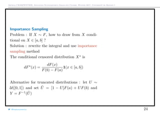 Arthur CHARPENTIER, Advanced Econometrics Graduate Course, Winter 2017, Université de Rennes 1
Importance Sampling
Problem : If X ∼ F, how to draw from X condi-
tional on X ∈ [a, b] ?
Solution : rewrite the integral and use importance
sampling method
The conditional censored distribution X is
dF (x) =
dF(x)
F(b) − F(a)
1(x ∈ [a, b])
Alternative for truncated distributions : let U ∼
U([0, 1]) and set ˜U = [1 − U]F(a) + UF(b) and
Y = F−1
( ˜U)
@freakonometrics 24
0 1 2 3 4 5
0.00.20.40.60.81.0
0 1 2 3 4 5
0.00.20.40.60.81.0
 