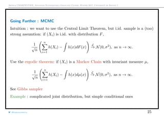 Arthur CHARPENTIER, Advanced Econometrics Graduate Course, Winter 2017, Université de Rennes 1
Going Further : MCMC
Intuition : we want to use the Central Limit Theorem, but i.id. sample is a (too)
strong assumtion: if (Xi) is i.id. with distribution F,
1
√
n
n
i=1
h(Xi) − h(x)dF(x)
L
→ N(0, σ2
), as n → ∞.
Use the ergodic theorem: if (Xi) is a Markov Chain with invariant measure µ,
1
√
n
n
i=1
h(Xi) − h(x)dµ(x)
L
→ N(0, σ2
), as n → ∞.
See Gibbs sampler
Example : complicated joint distribution, but simple conditional ones
@freakonometrics 25
 