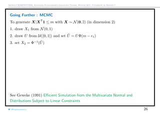 Arthur CHARPENTIER, Advanced Econometrics Graduate Course, Winter 2017, Université de Rennes 1
Going Further : MCMC
To generate X|XT
1 ≤ m with X ∼ N(0, I) (in dimension 2)
1. draw X1 from N(0, 1)
2. draw U from U([0, 1]) and set ˜U = UΦ(m − 1)
3. set X2 = Φ−1
( ˜U)
See Geweke (1991) Eﬃcient Simulation from the Multivariate Normal and
Distributions Subject to Linear Constraints
@freakonometrics 26
q
q
q
q
qq
q
q
q
q q
q
q
q
q
q
q
q
q
q
q
q
q
q
q
q
q
q
q
q
q
q
q
q
q
q
q
q
q
q
q
q
q
q
q
q
q
q
q
q
q
q
q
q
q
q
q
q
q
q
q
q
q
q
q
q
q
q
q
q
q
q
q
qq
q
q
q
q
q
q
q
q
q
q
q
q
q
q
q
q
qq
q
q
q
q
q
q
q
q
q
q
q
q
q
q
q
q
q
q
q
q
q
qq
q
q
q
q
q
q
q
q
q
q
q
q
q
q
q
q
q
q
q
q
q
q
q
q
q
q
q
q
q
q
q
q
q
q
q
q
q
q
q
q
q
q
q
q
q
q
q
q
q
q
q
q
q
q
q
q
q
q
q
q
q
q
q
q
q
q
q
q
q
q
q
q
q
q
q
q
q
q
q
q qq
q
q
−3 −2 −1 0 1 2
−3−2−1012
q
qq
q
q
q
q
q
q
q
qq
q
q q
q
q
q
q
q
q
q
q
q
q
q
q
q
q
q
q
q
q
q
q
q
q
q
q
q
q
q
q
q
q
q
q
q
q q
q
q
q
q
q
q
q
q
q
q
q
q
q
q
q
q
q
q
q
q
q
q
q
qq
q
q
q
q
q
q
q
q
q
q
q
q
q
q
q
q
qq
q
qq
q
q
q
q
q
q
q
q
q
q
q
q
q
q
q
q
q
q
qq
q
q
q
q
q
q
q
q
q
qq
q
q
q
q
q
q
q
q
q
q
q
q
q
q
q
q
q
q
q
q
q
q
q
q
q
q
q
q
q
q
q
q
q
q
q
q
q
q
qq
q
q
q
qq
q
q
q
q
q
q
q
q
q
q
q
q
q
q
q
q
q
q
q
q
q
q
q
q
q
q
q
q
−3 −2 −1 0 1 2
−3−2−1012
q
q
q
q
q
q
q
q
q
q
q
q
q
q
q
q
q
q
q
q
q
q q
q
q
q
q
q
q
q
q
q
q
q
q
q
q
q
q
q
q
q
q
q
q
q
q
q
q
q
q
q
q
q
q
q
q
q
q
q
q
q
q
q
q
q
q
q
q
q
q
q
q
q
q
q
q
q
q
q
q
q
q
q
qq
q
q
q
q q
q
q
q
q
q
q
q
q
q
q
q
q
q
q
q
q
q
q
q
q
q
q
q
q
q
q
q
q
q
q
q
q
q
q
q
q
qq
q
q
q
q
q
q
q
q
q
q
q
q
q
q
q
q
q
q
q
q
q
q
q
q
q
q
q
q
q
q
q
q
q
q
q
q
q
q
q
q
q
q
q
q
q
q
q
q q
q
q
q
q
q
q
q
q
q
q
q
q
q
q
q
q
q
q
q
q
q
q
−3 −2 −1 0 1 2
−3−2−1012
 