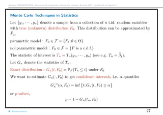Arthur CHARPENTIER, Advanced Econometrics Graduate Course, Winter 2017, Université de Rennes 1
Monte Carlo Techniques in Statistics
Let {y1, · · · , yn} denote a sample from a collection of n i.id. random variables
with true (unknown) distribution F0. This distribution can be approximated by
Fn.
parametric model : F0 ∈ F = {Fθ; θ ∈ Θ}.
nonparametric model : F0 ∈ F = {F is a c.d.f.}
The statistic of interest is Tn = Tn(y1, · · · , yn) (see e.g. Tn = βj).
Let Gn denote the statistics of Tn:
Exact distribution : Gn(t, F0) = PF (Tn ≤ t) under F0
We want to estimate Gn(·, F0) to get conﬁdence intervals, i.e. α-quantiles
G−1
n (α, F0) = inf t; Gn(t, F0) ≥ α
or p-values,
p = 1 − Gn(tn, F0)
@freakonometrics 27
 