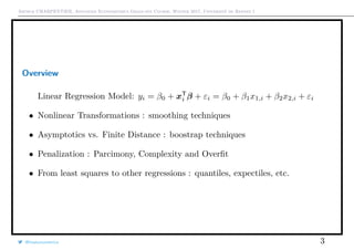 Arthur CHARPENTIER, Advanced Econometrics Graduate Course, Winter 2017, Université de Rennes 1
Overview
Linear Regression Model: yi = β0 + xT
i β + εi = β0 + β1x1,i + β2x2,i + εi
• Nonlinear Transformations : smoothing techniques
• Asymptotics vs. Finite Distance : boostrap techniques
• Penalization : Parcimony, Complexity and Overﬁt
• From least squares to other regressions : quantiles, expectiles, etc.
@freakonometrics 3
 